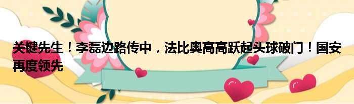 关键先生！李磊边路传中，法比奥高高跃起头球破门！国安再度领先