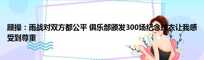 顾操：雨战对双方都公平 俱乐部颁发300场纪念球衣让我感受到尊重