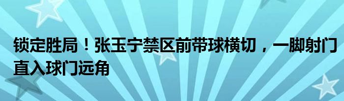 锁定胜局！张玉宁禁区前带球横切，一脚射门直入球门远角