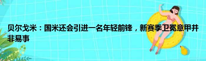 贝尔戈米：国米还会引进一名年轻前锋，新赛季卫冕意甲并非易事