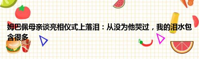 姆巴佩母亲谈亮相仪式上落泪：从没为他哭过，我的泪水包含很多