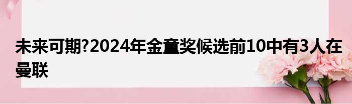 未来可期?2024年金童奖候选前10中有3人在曼联