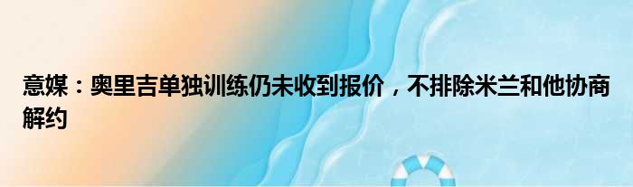 意媒：奥里吉单独训练仍未收到报价，不排除米兰和他协商解约