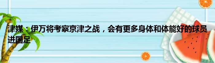 津媒：伊万将考察京津之战，会有更多身体和体能好的球员进国足