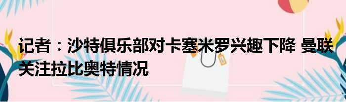 记者：沙特俱乐部对卡塞米罗兴趣下降 曼联关注拉比奥特情况