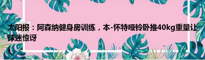 太阳报：阿森纳健身房训练，本-怀特哑铃卧推40kg重量让球迷惊讶