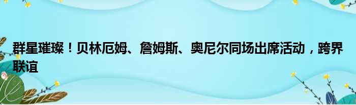 群星璀璨！贝林厄姆、詹姆斯、奥尼尔同场出席活动，跨界联谊