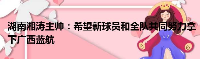 湖南湘涛主帅：希望新球员和全队共同努力拿下广西蓝航