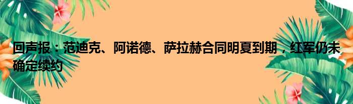 回声报：范迪克、阿诺德、萨拉赫合同明夏到期，红军仍未确定续约