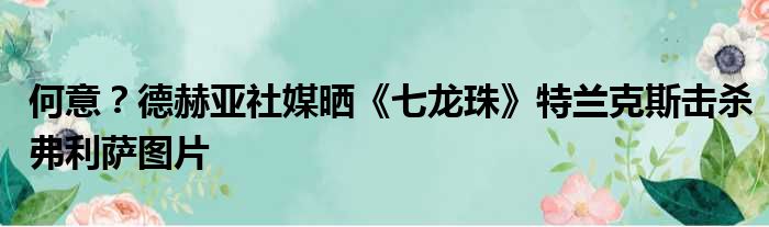 何意？德赫亚社媒晒《七龙珠》特兰克斯击杀弗利萨图片