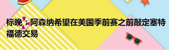 标晚：阿森纳希望在美国季前赛之前敲定塞特福德交易