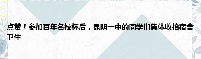 点赞！参加百年名校杯后，昆明一中的同学们集体收拾宿舍卫生