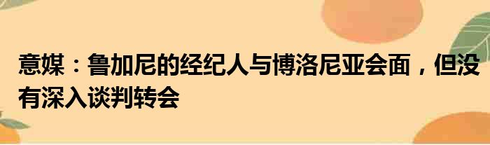 意媒：鲁加尼的经纪人与博洛尼亚会面，但没有深入谈判转会