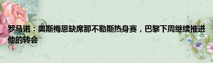 罗马诺：奥斯梅恩缺席那不勒斯热身赛，巴黎下周继续推进他的转会