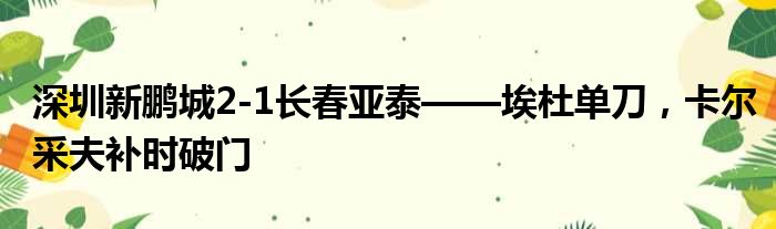 深圳新鹏城2-1长春亚泰——埃杜单刀，卡尔采夫补时破门