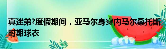 真迷弟?度假期间，亚马尔身穿内马尔桑托斯时期球衣