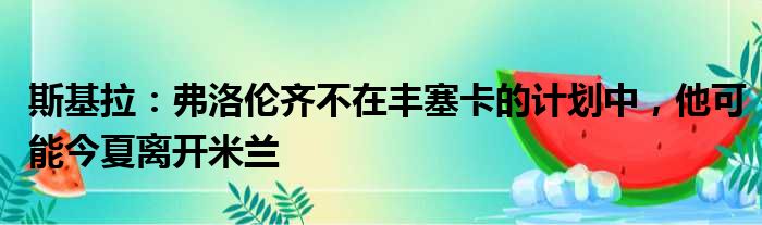 斯基拉：弗洛伦齐不在丰塞卡的计划中，他可能今夏离开米兰