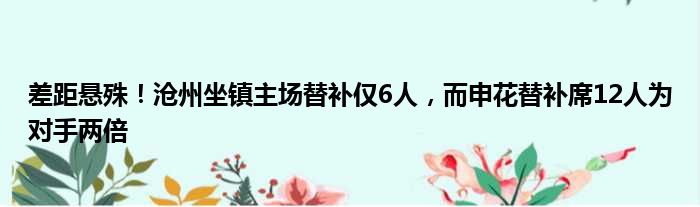 差距悬殊！沧州坐镇主场替补仅6人，而申花替补席12人为对手两倍