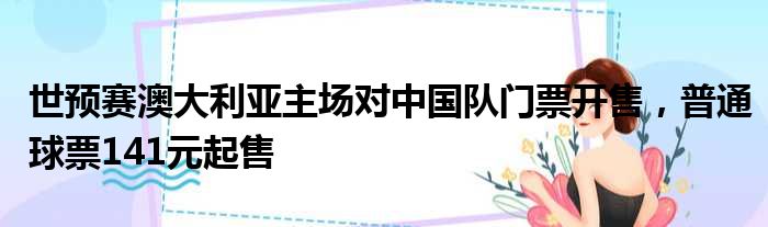 世预赛澳大利亚主场对中国队门票开售，普通球票141元起售