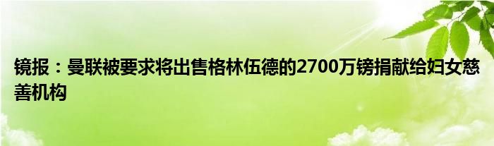 镜报：曼联被要求将出售格林伍德的2700万镑捐献给妇女慈善机构