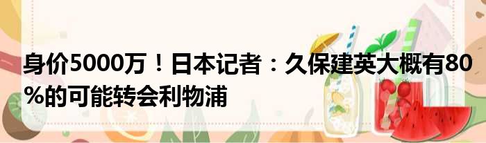 身价5000万！日本记者：久保建英大概有80%的可能转会利物浦