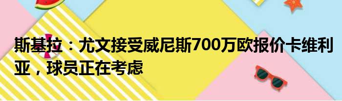 斯基拉：尤文接受威尼斯700万欧报价卡维利亚，球员正在考虑