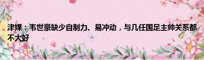 津媒：韦世豪缺少自制力、易冲动，与几任国足主帅关系都不大好