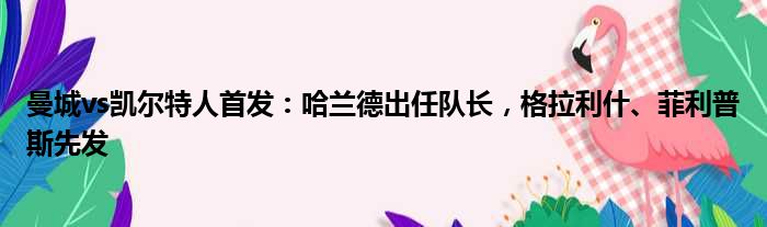 曼城vs凯尔特人首发：哈兰德出任队长，格拉利什、菲利普斯先发