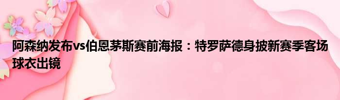 阿森纳发布vs伯恩茅斯赛前海报：特罗萨德身披新赛季客场球衣出镜