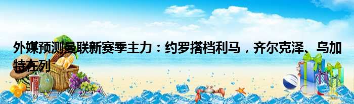 外媒预测曼联新赛季主力：约罗搭档利马，齐尔克泽、乌加特在列