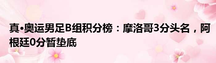 真·奥运男足B组积分榜：摩洛哥3分头名，阿根廷0分暂垫底