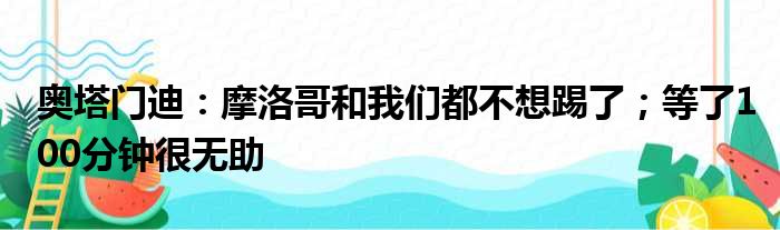 奥塔门迪：摩洛哥和我们都不想踢了；等了100分钟很无助