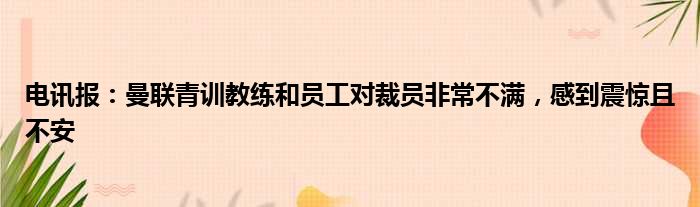 电讯报：曼联青训教练和员工对裁员非常不满，感到震惊且不安