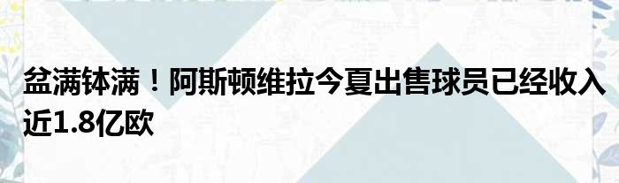 盆满钵满！阿斯顿维拉今夏出售球员已经收入近1.8亿欧