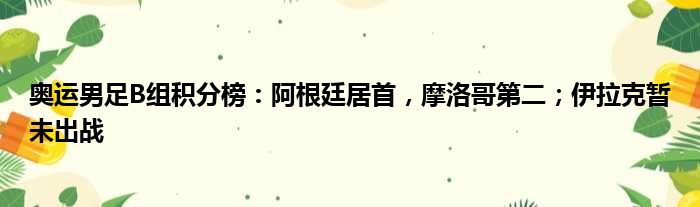 奥运男足B组积分榜：阿根廷居首，摩洛哥第二；伊拉克暂未出战