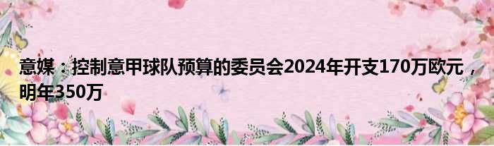 意媒：控制意甲球队预算的委员会2024年开支170万欧元，明年350万