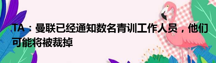 TA：曼联已经通知数名青训工作人员，他们可能将被裁掉