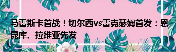 马雷斯卡首战！切尔西vs雷克瑟姆首发：恩昆库、拉维亚先发