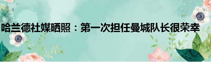 哈兰德社媒晒照：第一次担任曼城队长很荣幸