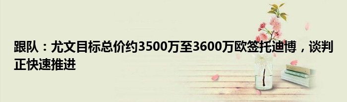 跟队：尤文目标总价约3500万至3600万欧签托迪博，谈判正快速推进