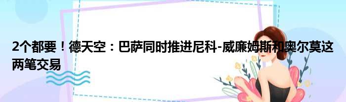 2个都要！德天空：巴萨同时推进尼科-威廉姆斯和奥尔莫这两笔交易