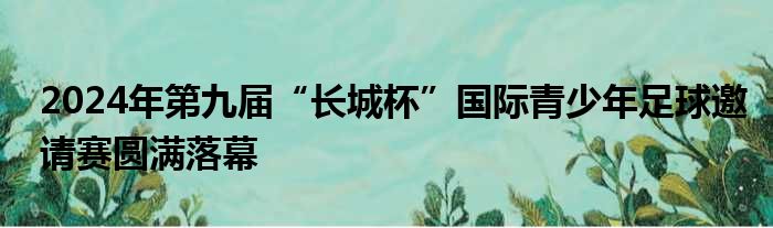 2024年第九届“长城杯”国际青少年足球邀请赛圆满落幕