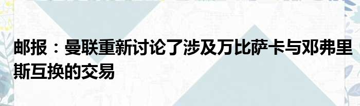 邮报：曼联重新讨论了涉及万比萨卡与邓弗里斯互换的交易