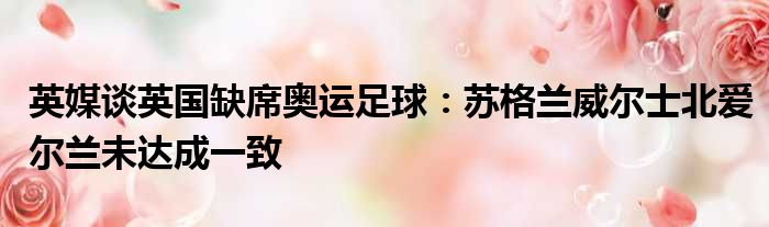 英媒谈英国缺席奥运足球：苏格兰威尔士北爱尔兰未达成一致