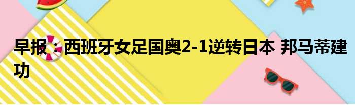 早报：西班牙女足国奥2-1逆转日本 邦马蒂建功