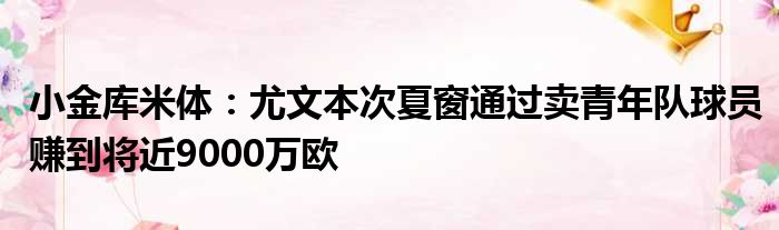 小金库米体：尤文本次夏窗通过卖青年队球员赚到将近9000万欧