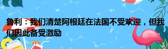 鲁利：我们清楚阿根廷在法国不受欢迎，但我们因此备受激励