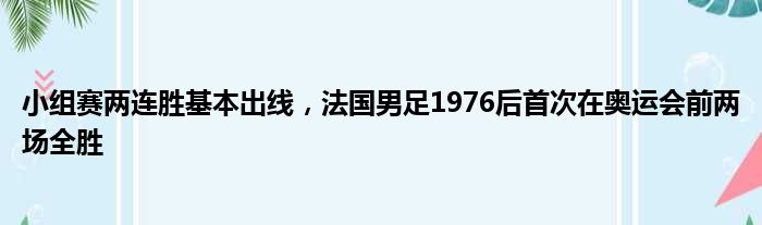 小组赛两连胜基本出线，法国男足1976后首次在奥运会前两场全胜