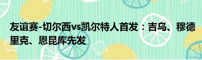 友谊赛-切尔西vs凯尔特人首发：吉乌、穆德里克、恩昆库先发