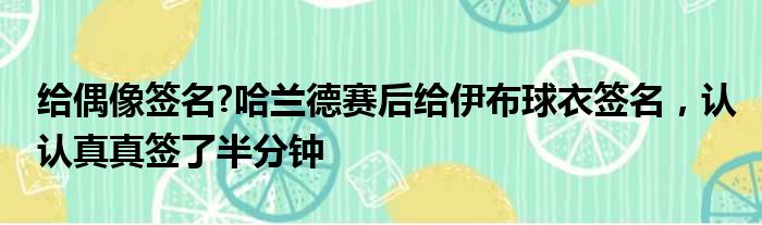 给偶像签名?哈兰德赛后给伊布球衣签名，认认真真签了半分钟